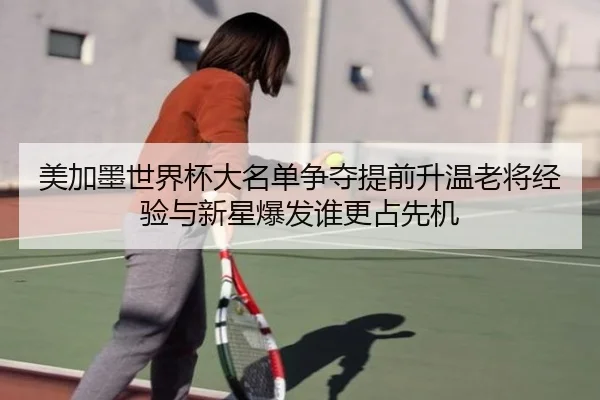 美加墨世界杯大名单争夺提前升温老将经验与新星爆发谁更占先机